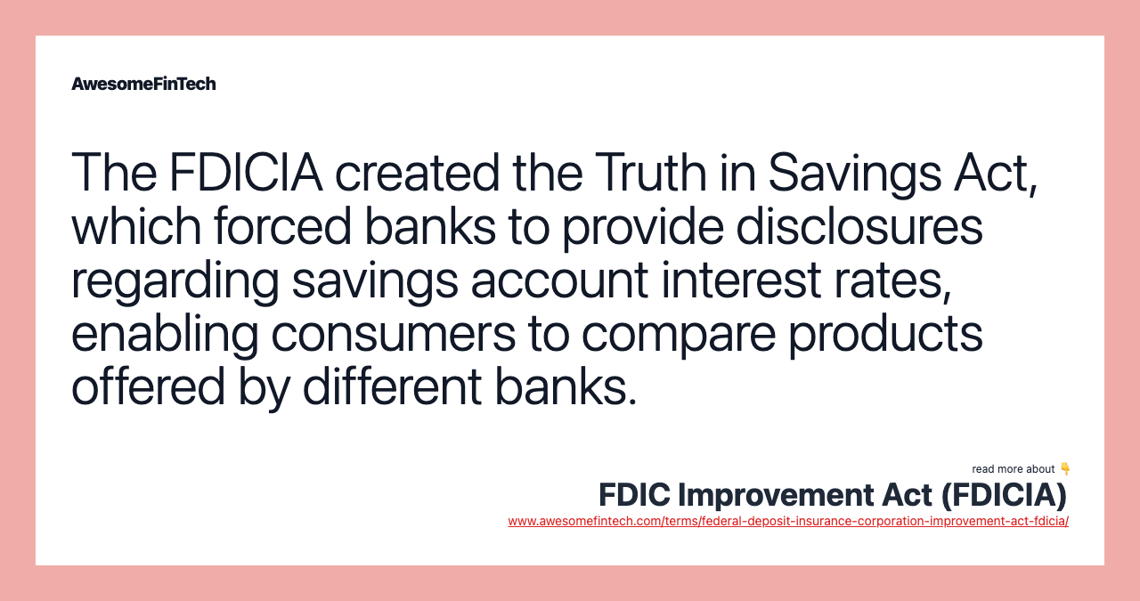 The FDICIA created the Truth in Savings Act, which forced banks to provide disclosures regarding savings account interest rates, enabling consumers to compare products offered by different banks.