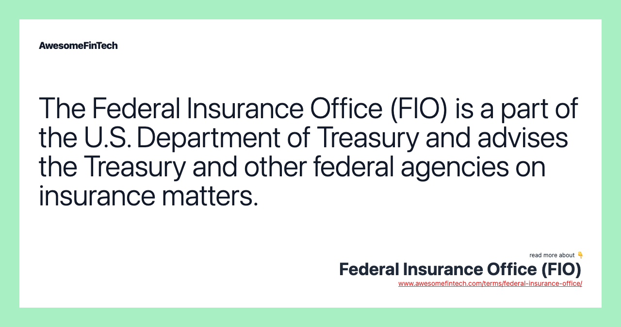 The Federal Insurance Office (FIO) is a part of the U.S. Department of Treasury and advises the Treasury and other federal agencies on insurance matters.