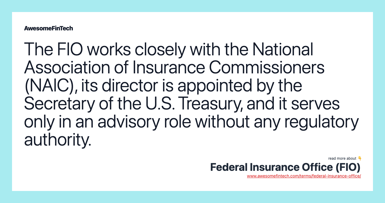 The FIO works closely with the National Association of Insurance Commissioners (NAIC), its director is appointed by the Secretary of the U.S. Treasury, and it serves only in an advisory role without any regulatory authority.