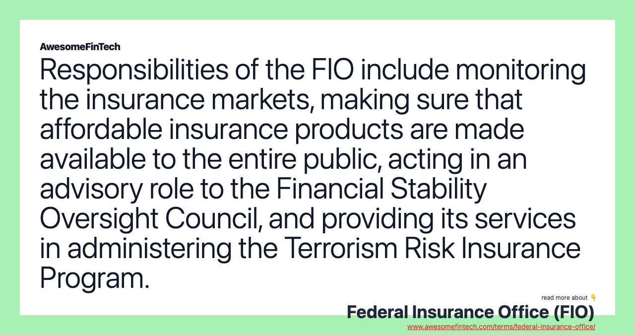 Responsibilities of the FIO include monitoring the insurance markets, making sure that affordable insurance products are made available to the entire public, acting in an advisory role to the Financial Stability Oversight Council, and providing its services in administering the Terrorism Risk Insurance Program.