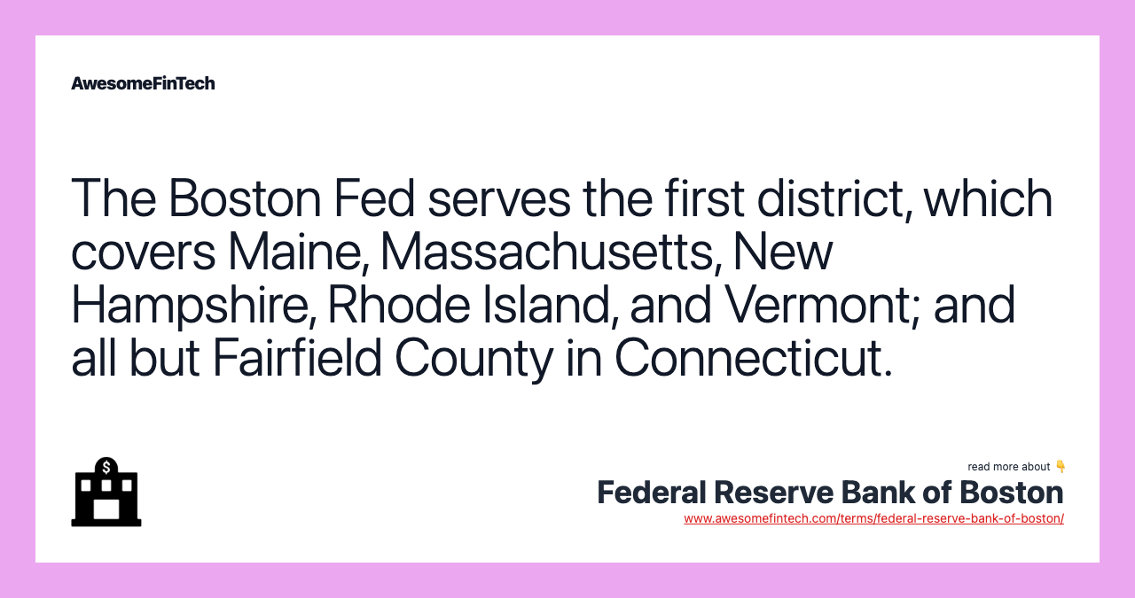 The Boston Fed serves the first district, which covers Maine, Massachusetts, New Hampshire, Rhode Island, and Vermont; and all but Fairfield County in Connecticut.