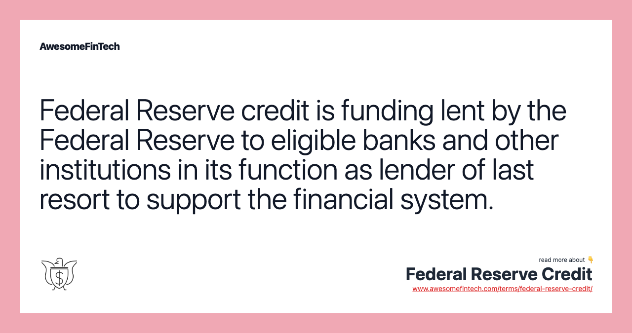 Federal Reserve credit is funding lent by the Federal Reserve to eligible banks and other institutions in its function as lender of last resort to support the financial system.