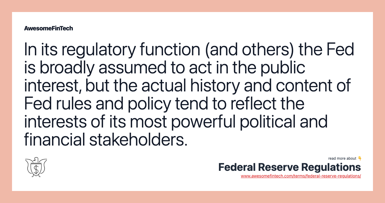 In its regulatory function (and others) the Fed is broadly assumed to act in the public interest, but the actual history and content of Fed rules and policy tend to reflect the interests of its most powerful political and financial stakeholders.