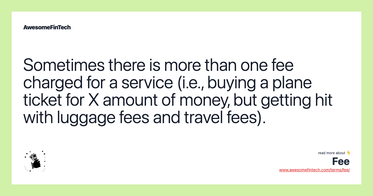 Sometimes there is more than one fee charged for a service (i.e., buying a plane ticket for X amount of money, but getting hit with luggage fees and travel fees).