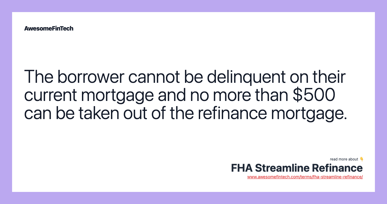 The borrower cannot be delinquent on their current mortgage and no more than $500 can be taken out of the refinance mortgage.