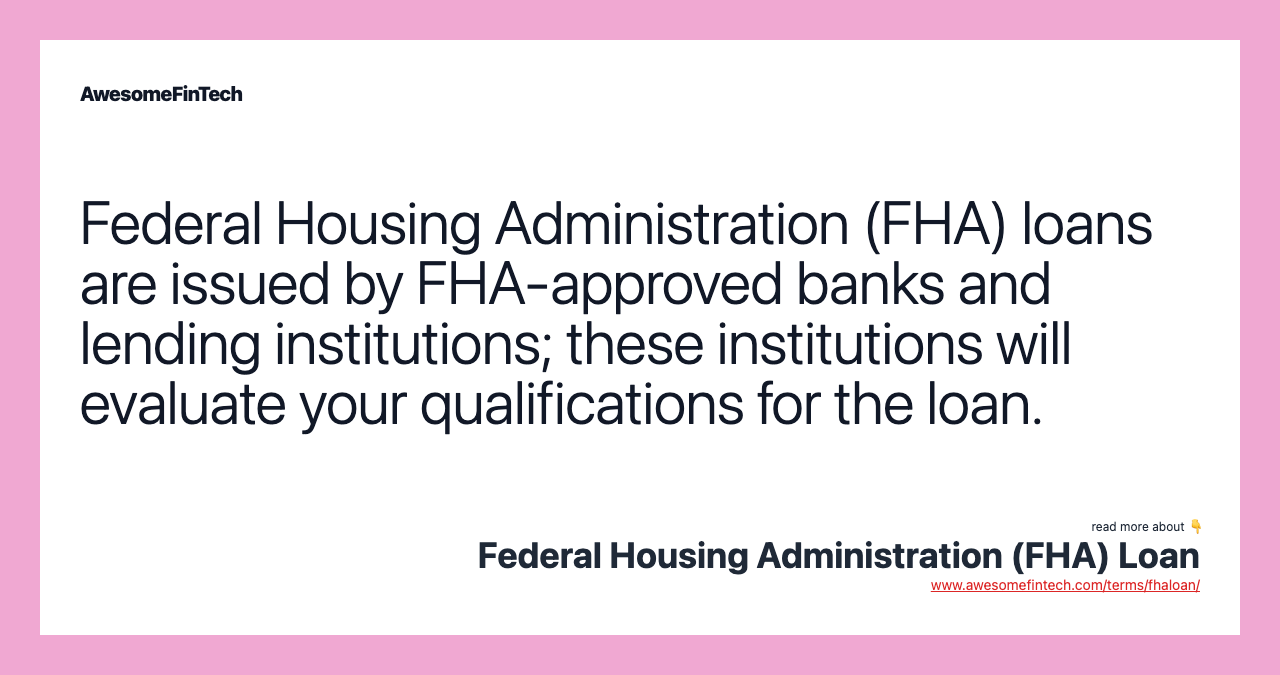 Federal Housing Administration (FHA) loans are issued by FHA-approved banks and lending institutions; these institutions will evaluate your qualifications for the loan.