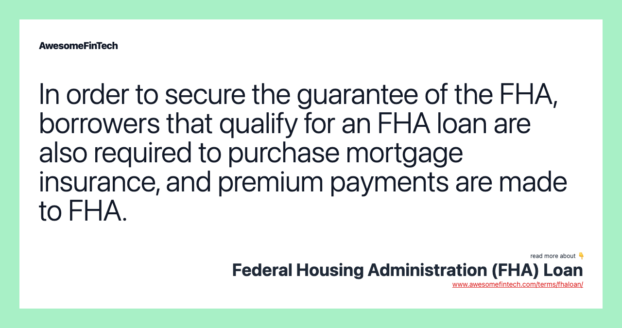 In order to secure the guarantee of the FHA, borrowers that qualify for an FHA loan are also required to purchase mortgage insurance, and premium payments are made to FHA.