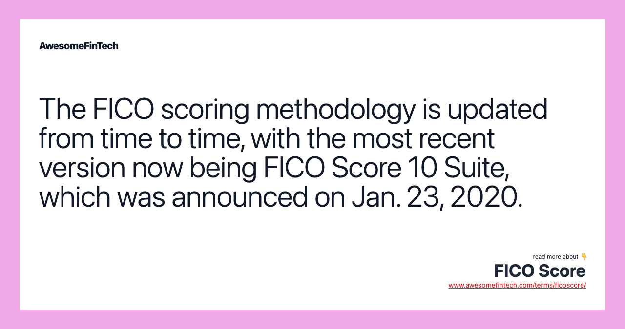The FICO scoring methodology is updated from time to time, with the most recent version now being FICO Score 10 Suite, which was announced on Jan. 23, 2020.