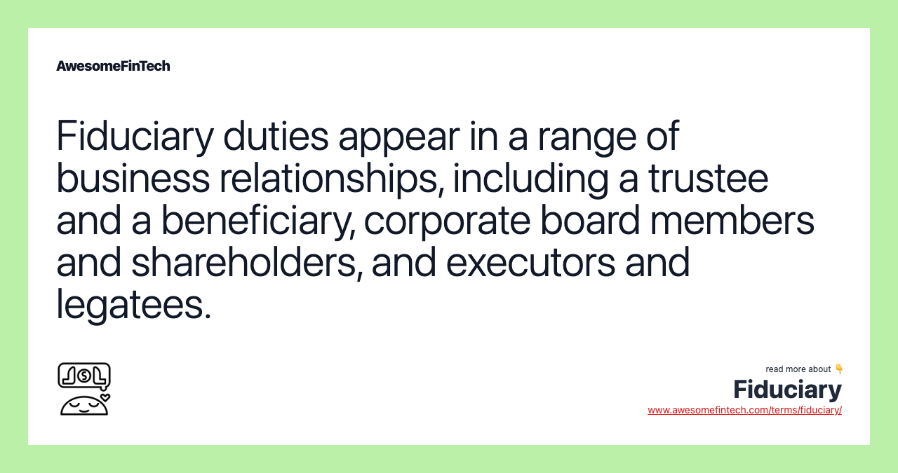 Fiduciary duties appear in a range of business relationships, including a trustee and a beneficiary, corporate board members and shareholders, and executors and legatees.
