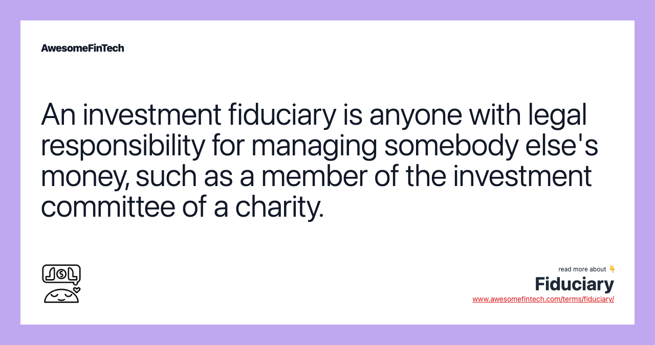 An investment fiduciary is anyone with legal responsibility for managing somebody else's money, such as a member of the investment committee of a charity.