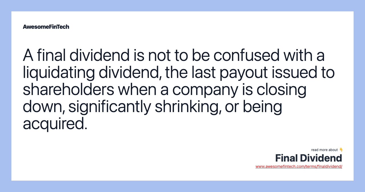 A final dividend is not to be confused with a liquidating dividend, the last payout issued to shareholders when a company is closing down, significantly shrinking, or being acquired.