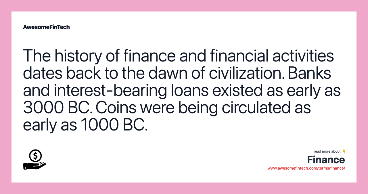 The history of finance and financial activities dates back to the dawn of civilization. Banks and interest-bearing loans existed as early as 3000 BC. Coins were being circulated as early as 1000 BC.