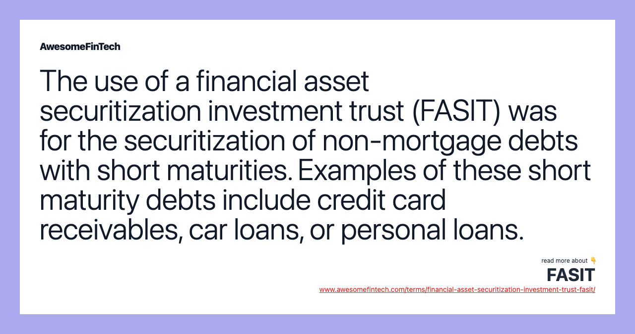 The use of a financial asset securitization investment trust (FASIT) was for the securitization of non-mortgage debts with short maturities. Examples of these short maturity debts include credit card receivables, car loans, or personal loans.