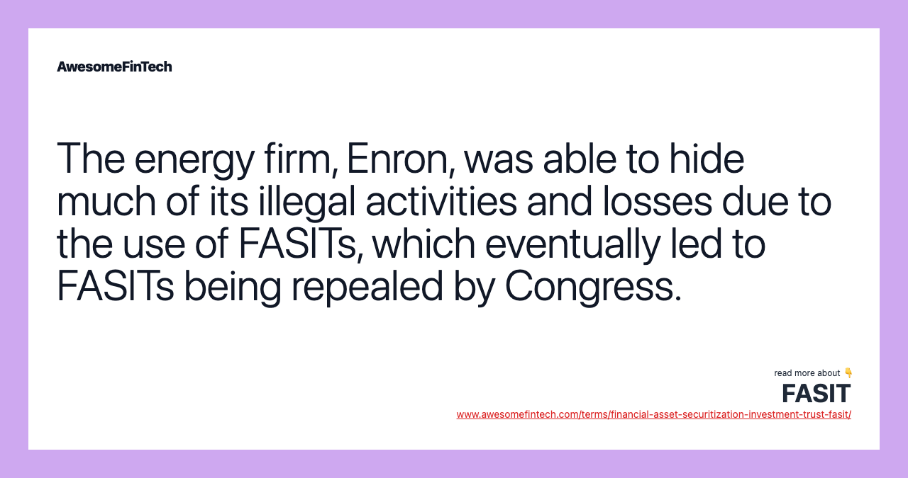 The energy firm, Enron, was able to hide much of its illegal activities and losses due to the use of FASITs, which eventually led to FASITs being repealed by Congress.
