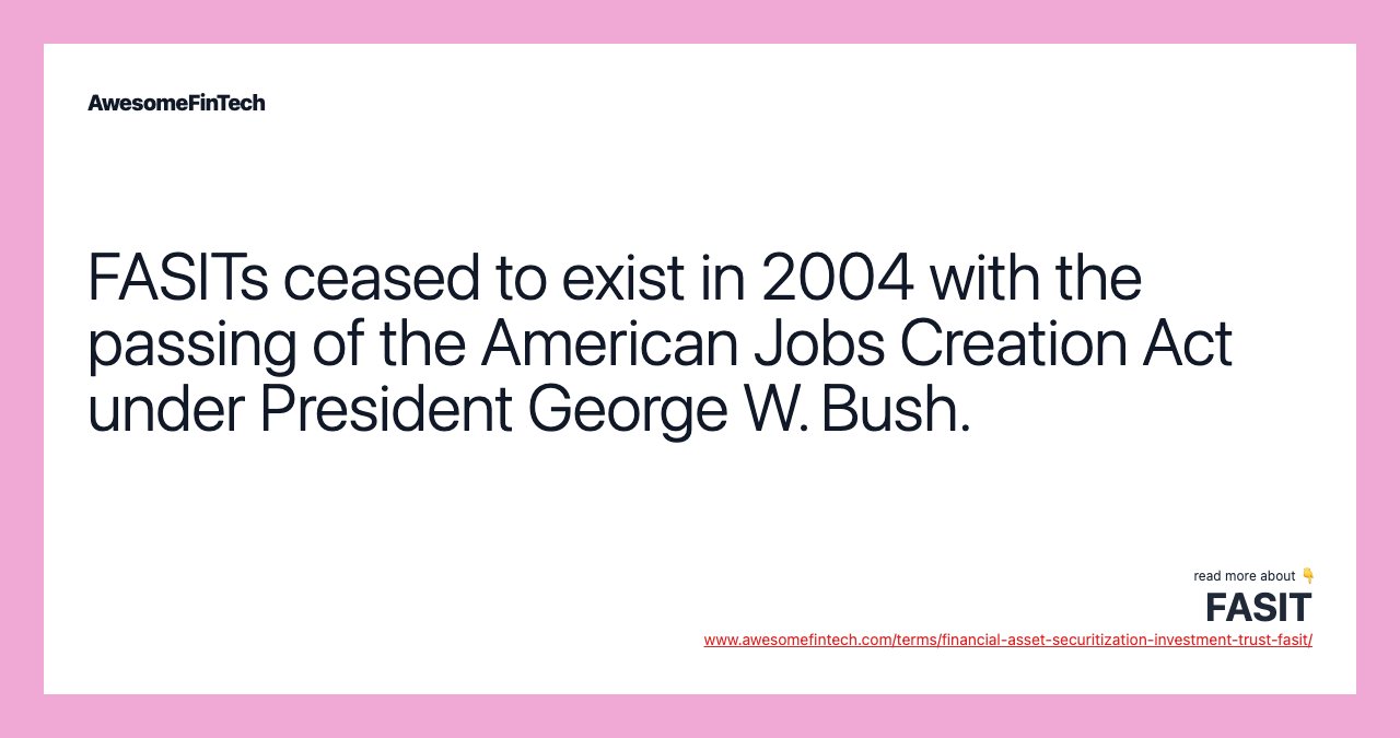 FASITs ceased to exist in 2004 with the passing of the American Jobs Creation Act under President George W. Bush.