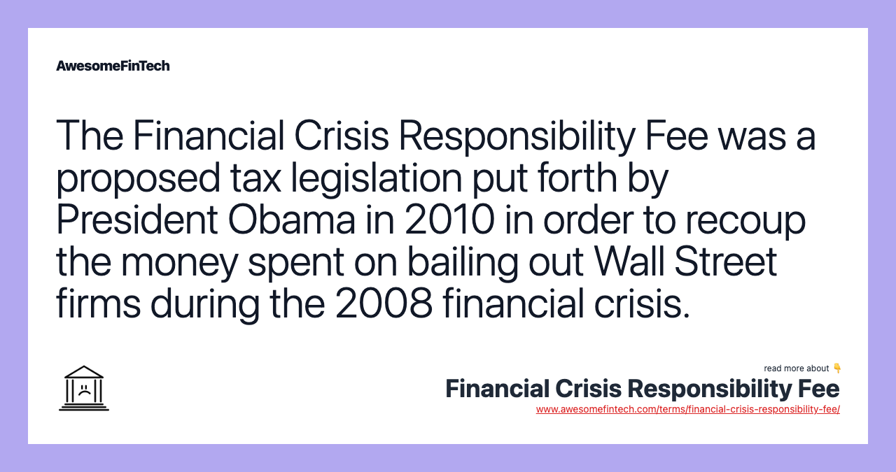 The Financial Crisis Responsibility Fee was a proposed tax legislation put forth by President Obama in 2010 in order to recoup the money spent on bailing out Wall Street firms during the 2008 financial crisis.