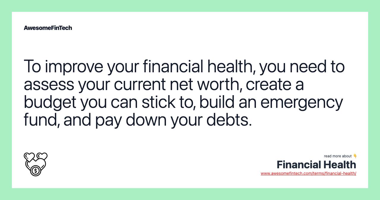 To improve your financial health, you need to assess your current net worth, create a budget you can stick to, build an emergency fund, and pay down your debts.