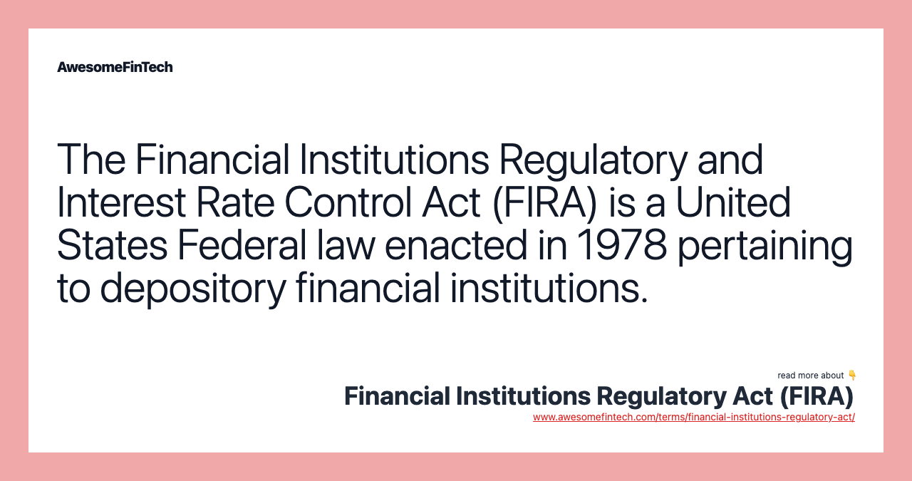 The Financial Institutions Regulatory and Interest Rate Control Act (FIRA) is a United States Federal law enacted in 1978 pertaining to depository financial institutions.