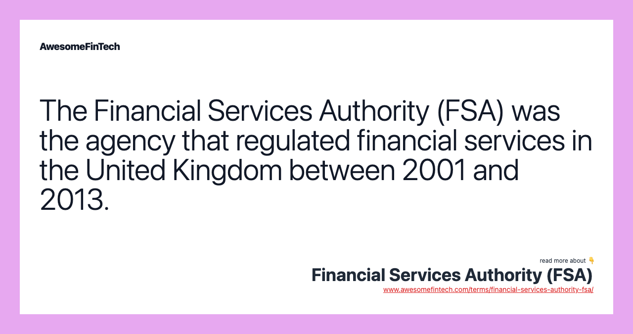 The Financial Services Authority (FSA) was the agency that regulated financial services in the United Kingdom between 2001 and 2013.