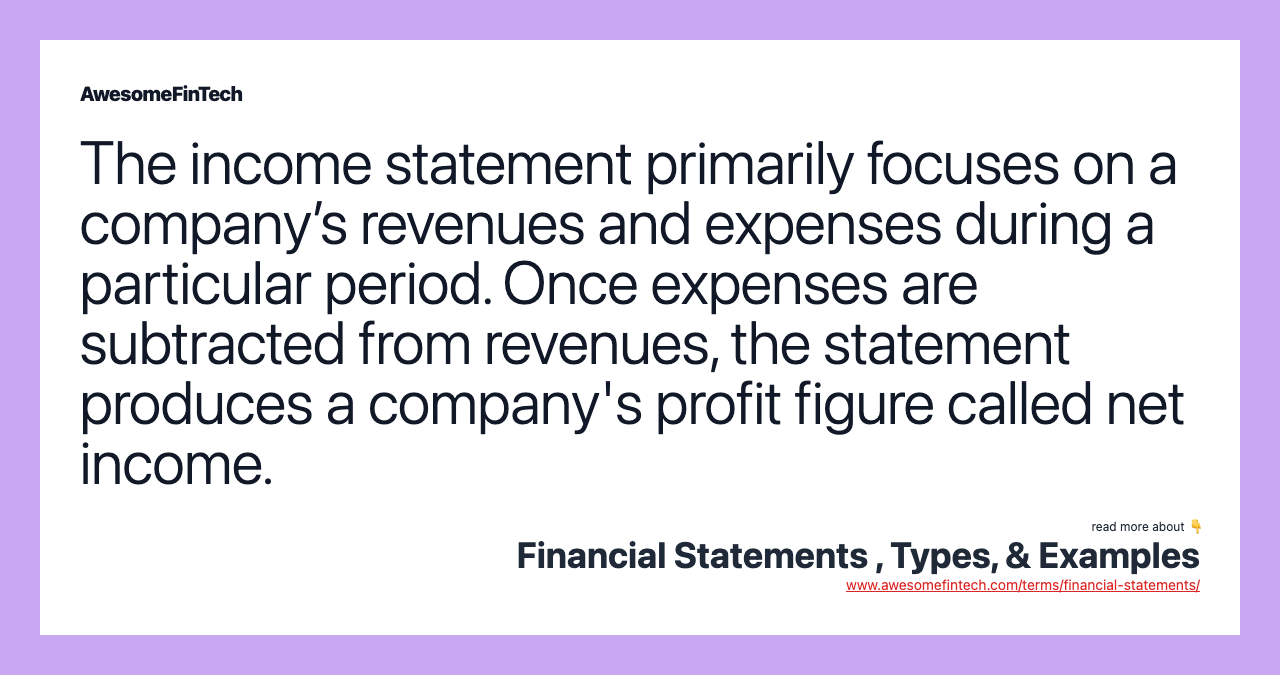 The income statement primarily focuses on a company’s revenues and expenses during a particular period. Once expenses are subtracted from revenues, the statement produces a company's profit figure called net income.