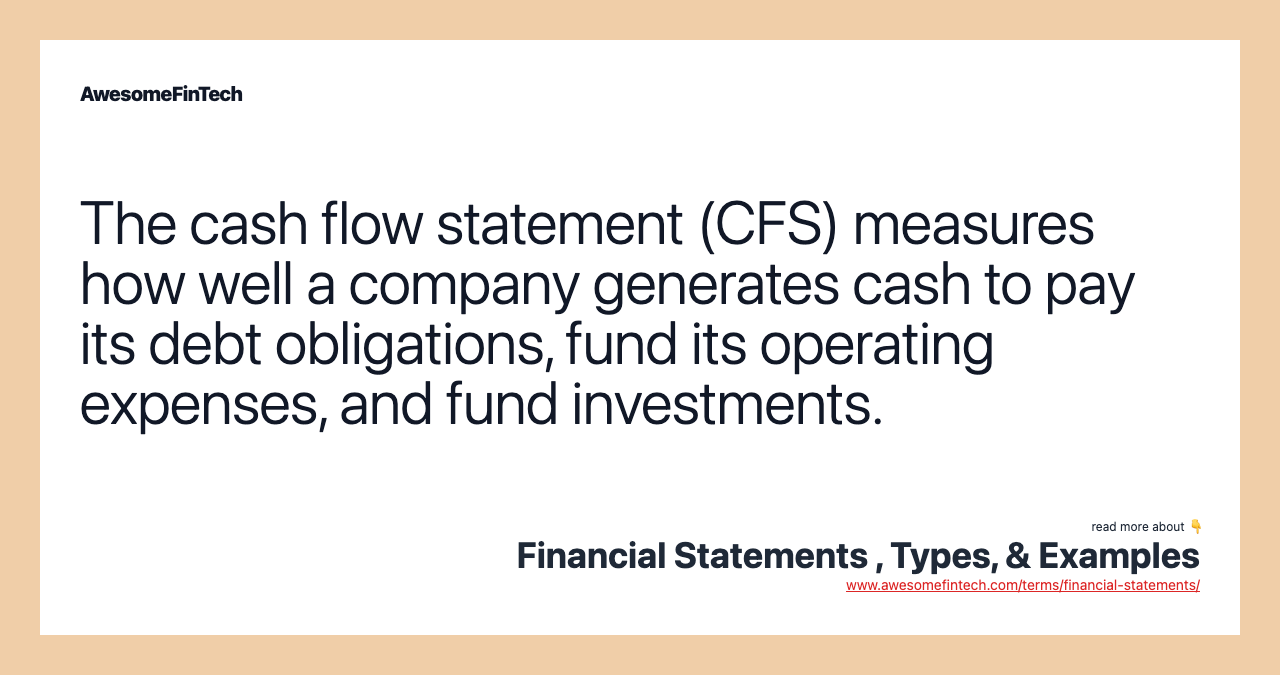 The cash flow statement (CFS) measures how well a company generates cash to pay its debt obligations, fund its operating expenses, and fund investments.