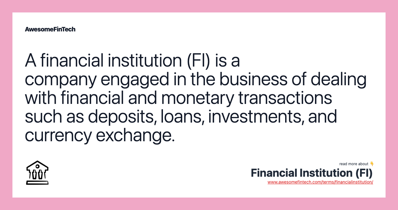 A financial institution (FI) is a company engaged in the business of dealing with financial and monetary transactions such as deposits, loans, investments, and currency exchange.