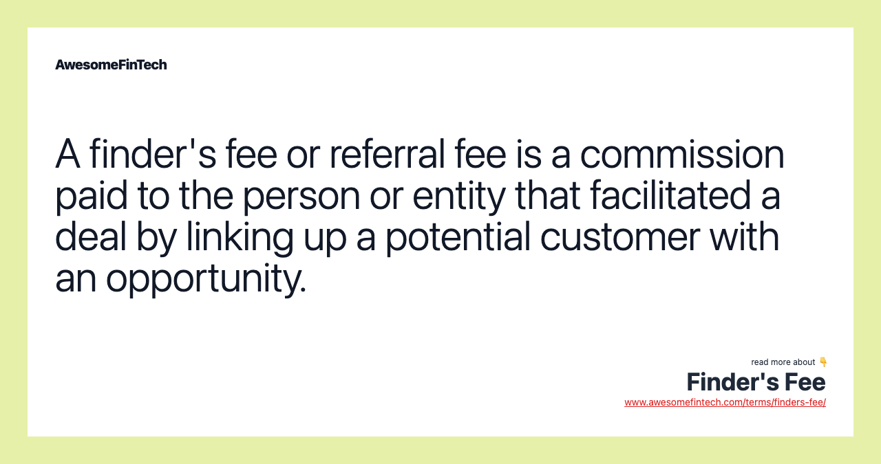 A finder's fee or referral fee is a commission paid to the person or entity that facilitated a deal by linking up a potential customer with an opportunity.