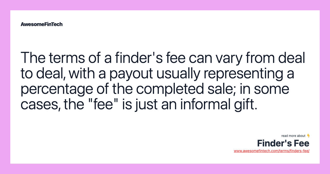 The terms of a finder's fee can vary from deal to deal, with a payout usually representing a percentage of the completed sale; in some cases, the "fee" is just an informal gift.