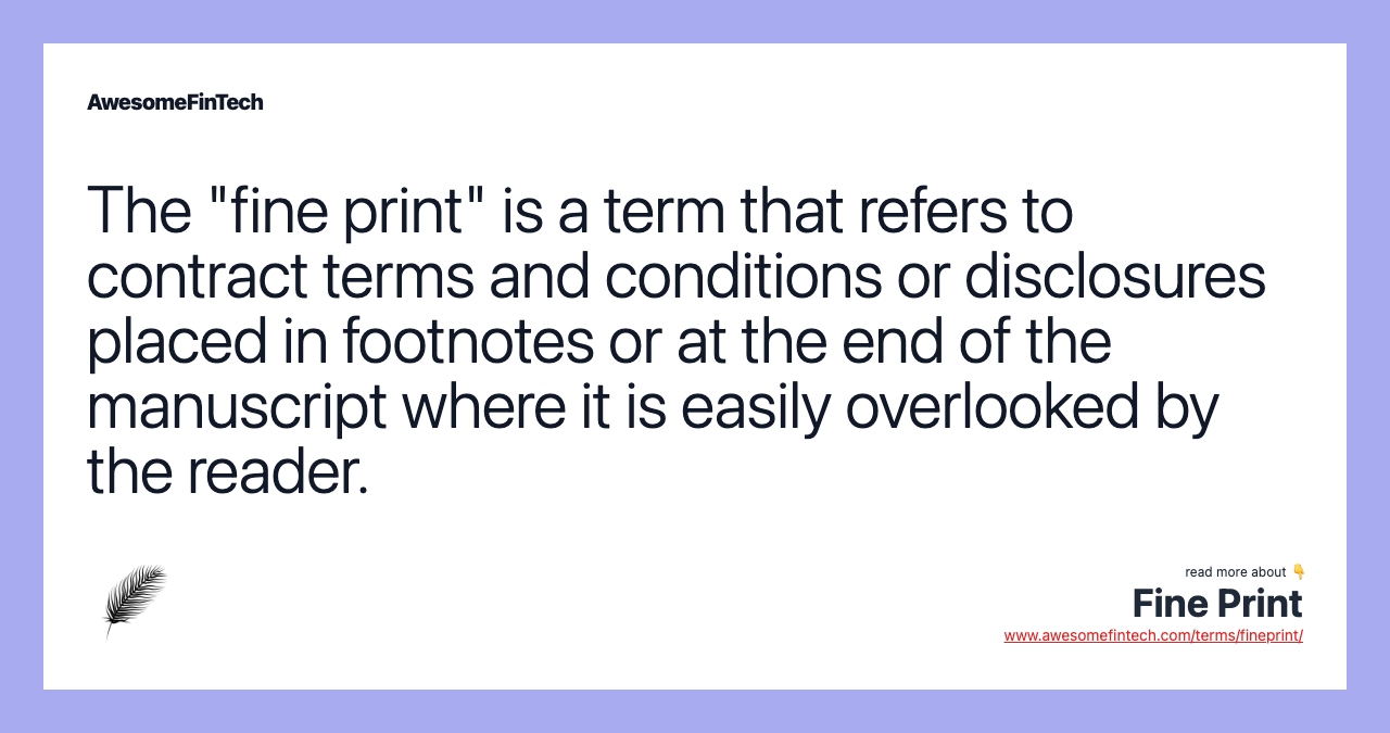 The "fine print" is a term that refers to contract terms and conditions or disclosures placed in footnotes or at the end of the manuscript where it is easily overlooked by the reader.