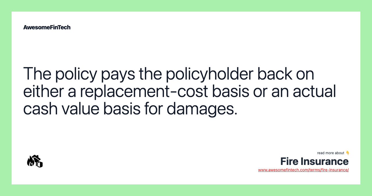 The policy pays the policyholder back on either a replacement-cost basis or an actual cash value basis for damages.