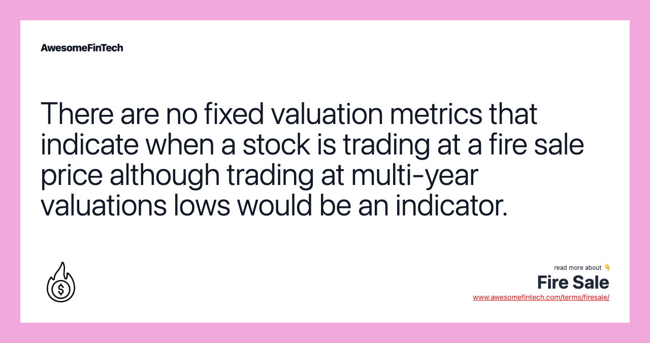 There are no fixed valuation metrics that indicate when a stock is trading at a fire sale price although trading at multi-year valuations lows would be an indicator.