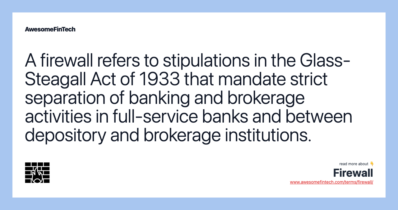 A firewall refers to stipulations in the Glass-Steagall Act of 1933 that mandate strict separation of banking and brokerage activities in full-service banks and between depository and brokerage institutions.