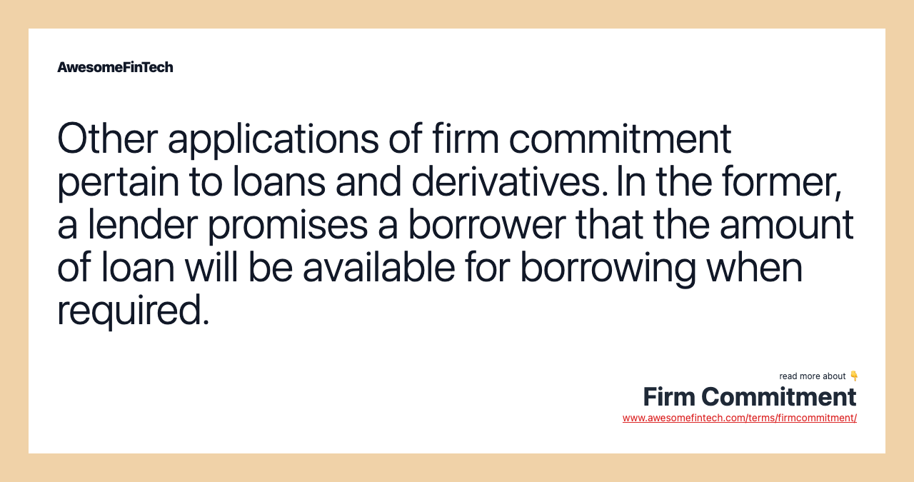 Other applications of firm commitment pertain to loans and derivatives. In the former, a lender promises a borrower that the amount of loan will be available for borrowing when required.