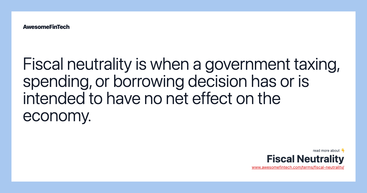 Fiscal neutrality is when a government taxing, spending, or borrowing decision has or is intended to have no net effect on the economy.