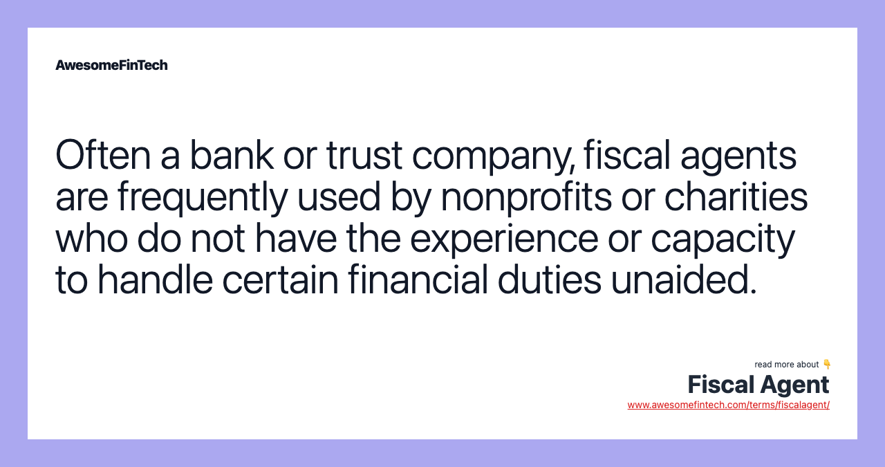 Often a bank or trust company, fiscal agents are frequently used by nonprofits or charities who do not have the experience or capacity to handle certain financial duties unaided.