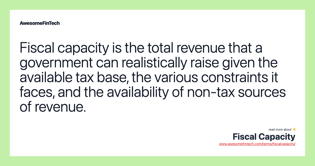 Fiscal capacity is the total revenue that a government can realistically raise given the available tax base, the various constraints it faces, and the availability of non-tax sources of revenue.