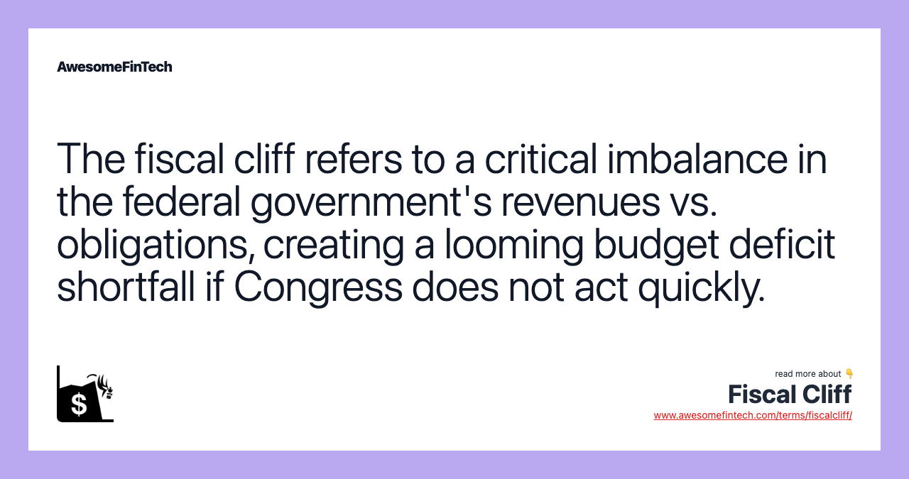 The fiscal cliff refers to a critical imbalance in the federal government's revenues vs. obligations, creating a looming budget deficit shortfall if Congress does not act quickly.
