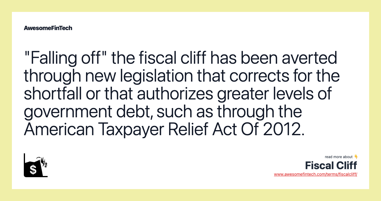 "Falling off" the fiscal cliff has been averted through new legislation that corrects for the shortfall or that authorizes greater levels of government debt, such as through the American Taxpayer Relief Act Of 2012.