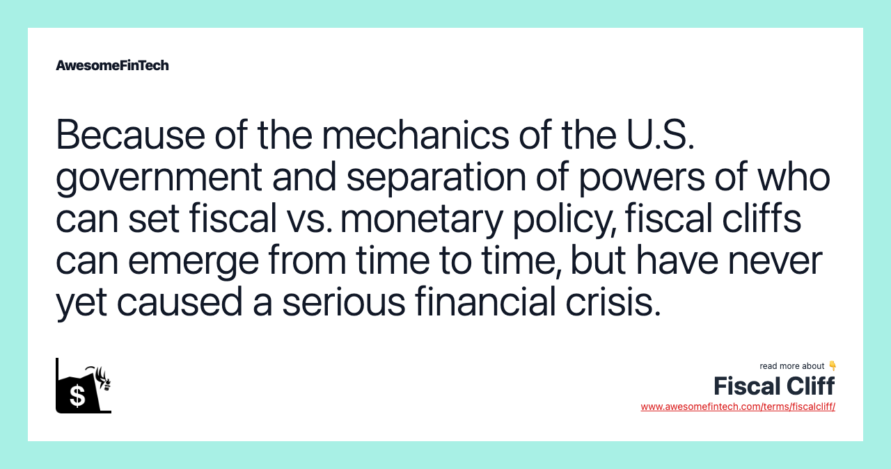 Because of the mechanics of the U.S. government and separation of powers of who can set fiscal vs. monetary policy, fiscal cliffs can emerge from time to time, but have never yet caused a serious financial crisis.