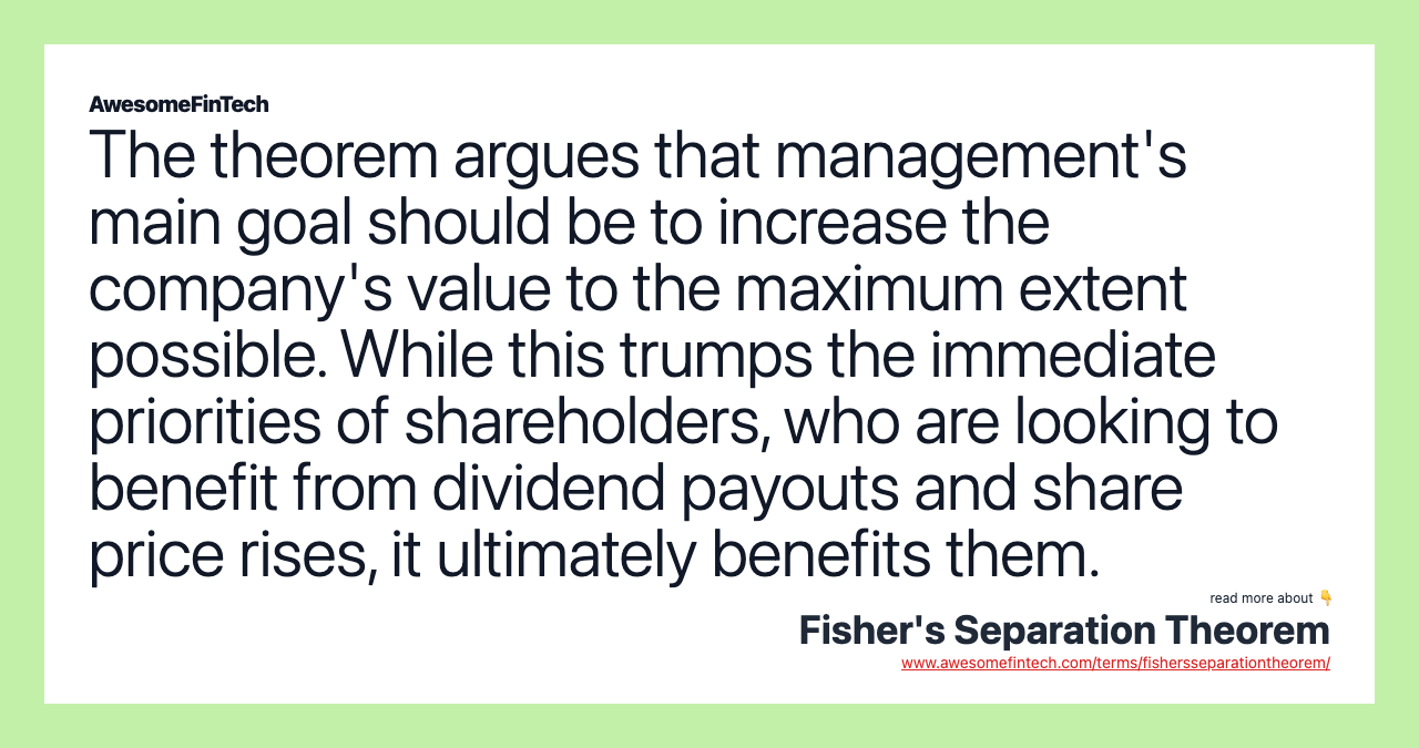 The theorem argues that management's main goal should be to increase the company's value to the maximum extent possible. While this trumps the immediate priorities of shareholders, who are looking to benefit from dividend payouts and share price rises, it ultimately benefits them.