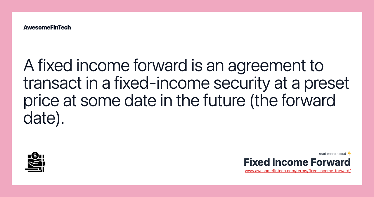 A fixed income forward is an agreement to transact in a fixed-income security at a preset price at some date in the future (the forward date).