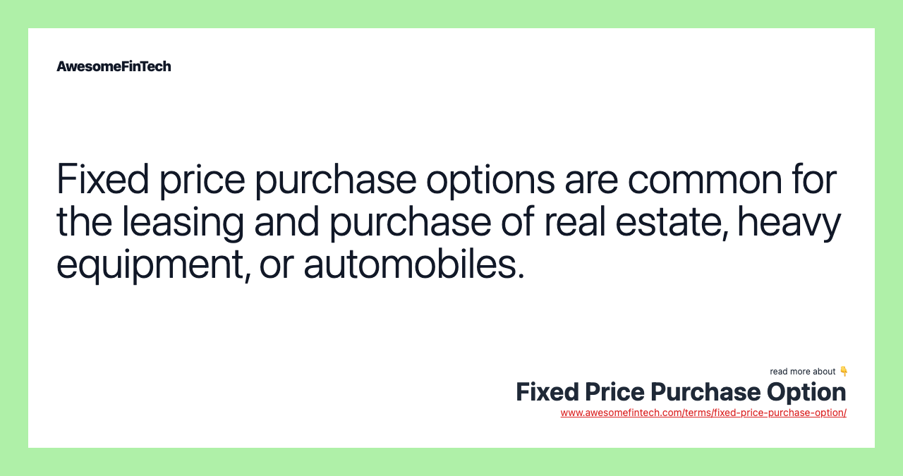 Fixed price purchase options are common for the leasing and purchase of real estate, heavy equipment, or automobiles.