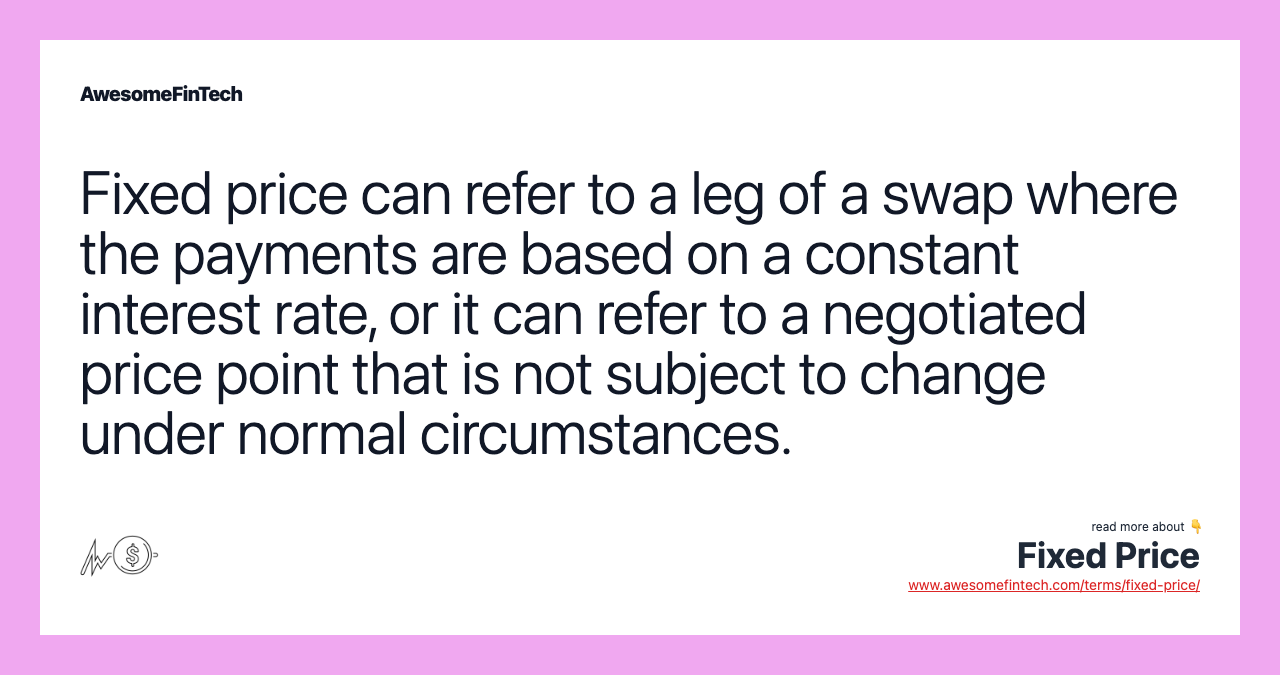 Fixed price can refer to a leg of a swap where the payments are based on a constant interest rate, or it can refer to a negotiated price point that is not subject to change under normal circumstances.