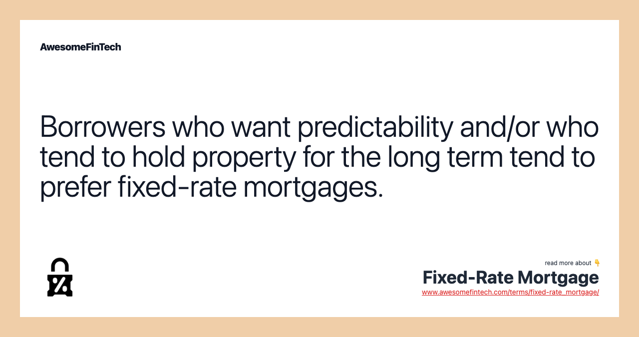 Borrowers who want predictability and/or who tend to hold property for the long term tend to prefer fixed-rate mortgages.