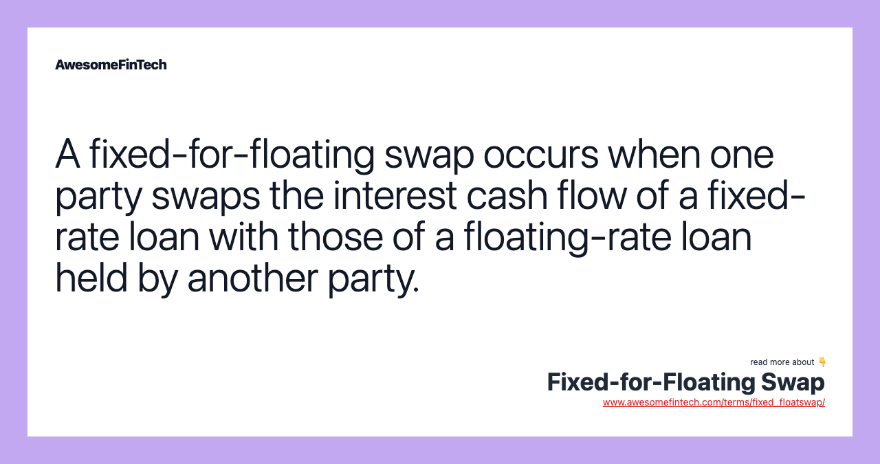 A fixed-for-floating swap occurs when one party swaps the interest cash flow of a fixed-rate loan with those of a floating-rate loan held by another party.