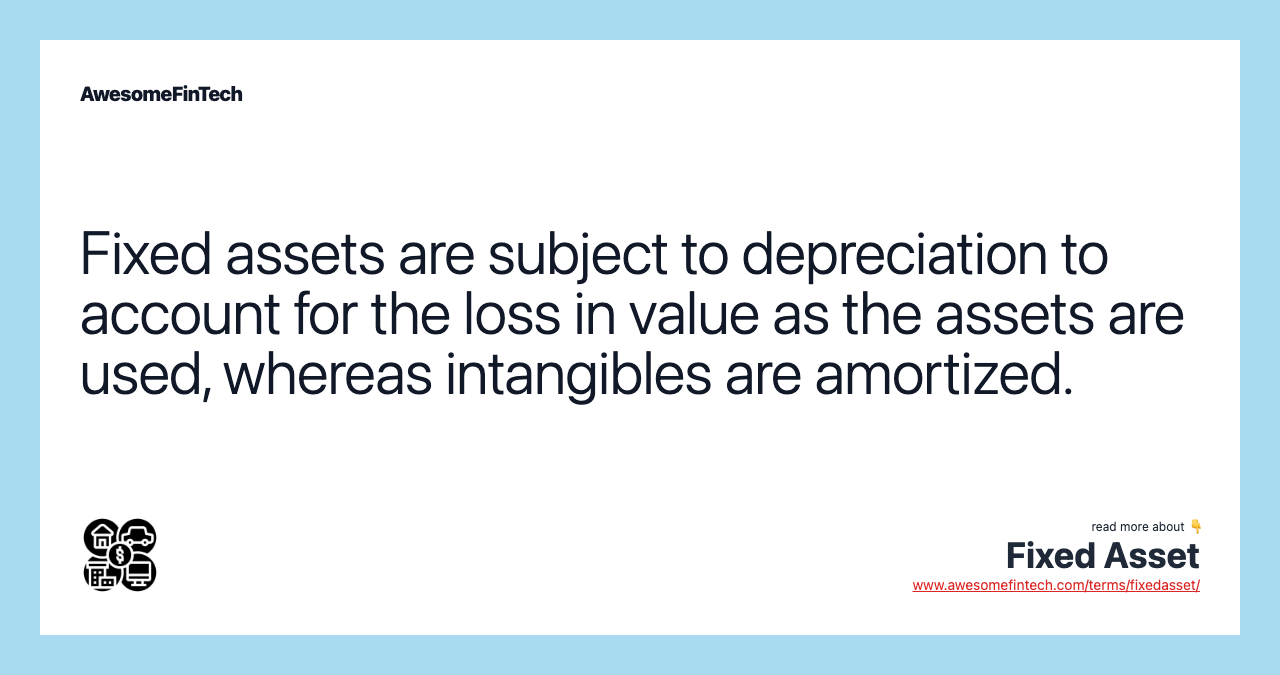 Fixed assets are subject to depreciation to account for the loss in value as the assets are used, whereas intangibles are amortized.