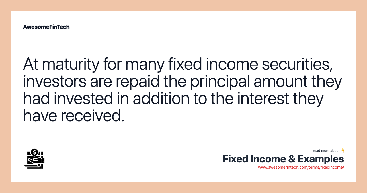 At maturity for many fixed income securities, investors are repaid the principal amount they had invested in addition to the interest they have received.