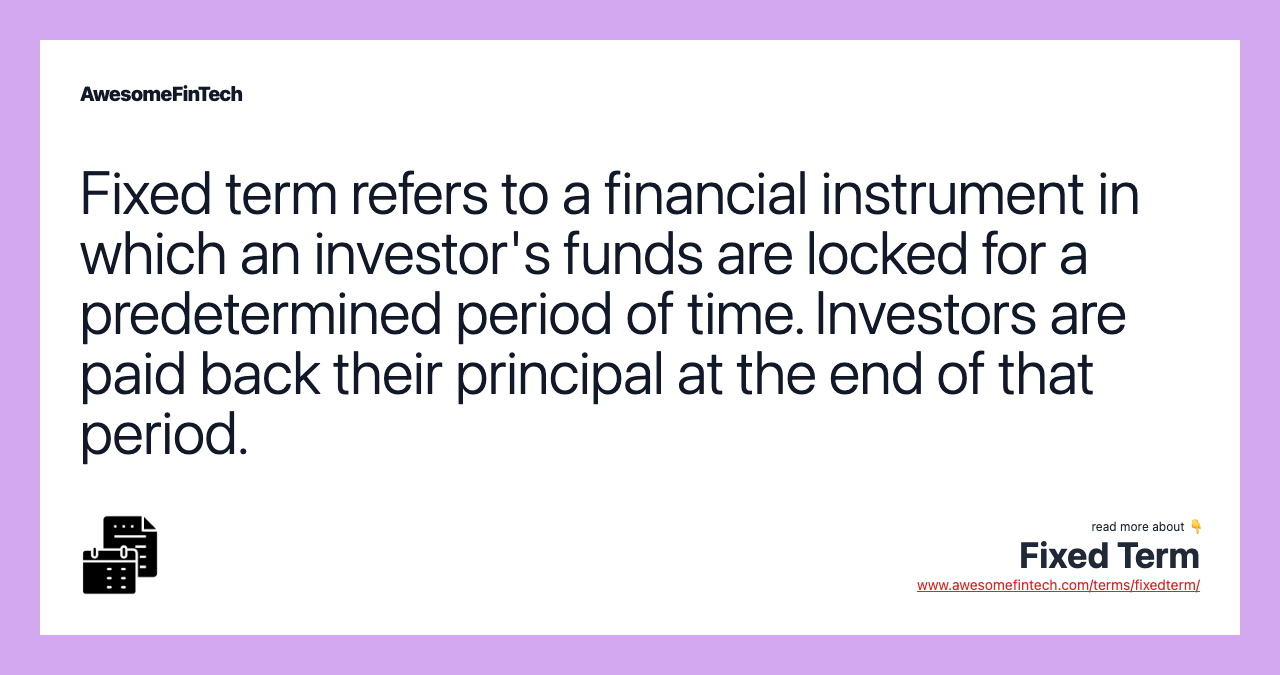 Fixed term refers to a financial instrument in which an investor's funds are locked for a predetermined period of time. Investors are paid back their principal at the end of that period.