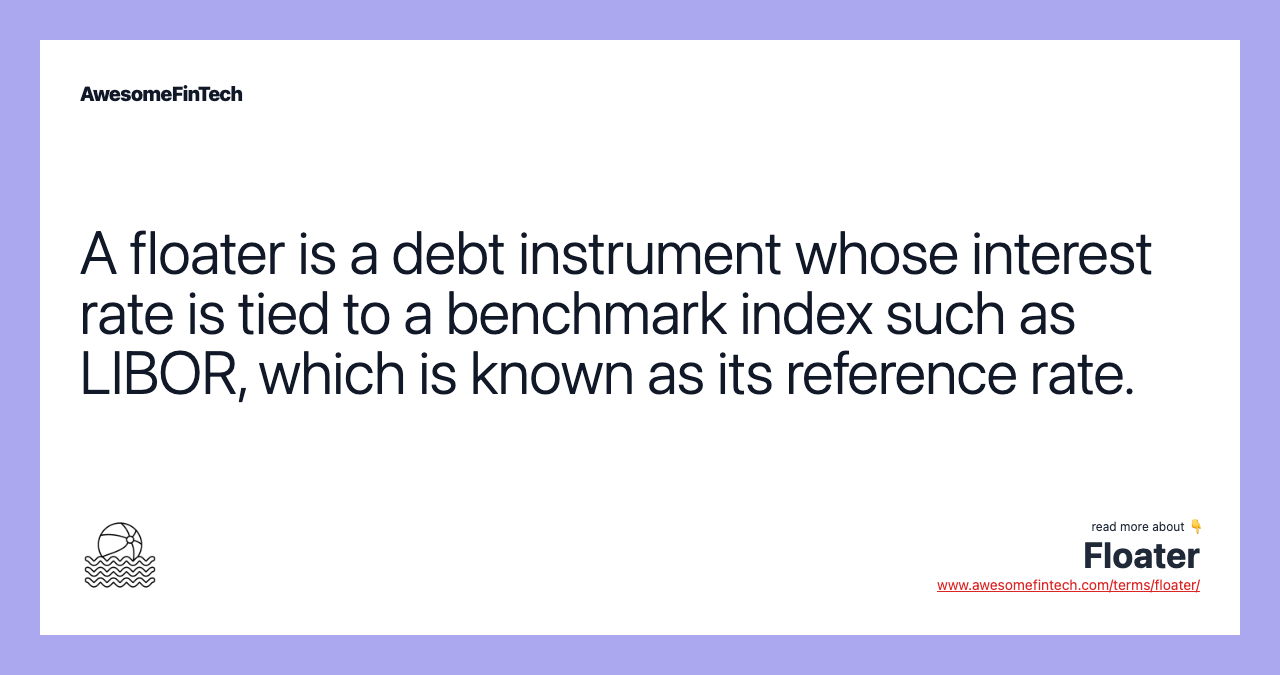 A floater is a debt instrument whose interest rate is tied to a benchmark index such as LIBOR, which is known as its reference rate.