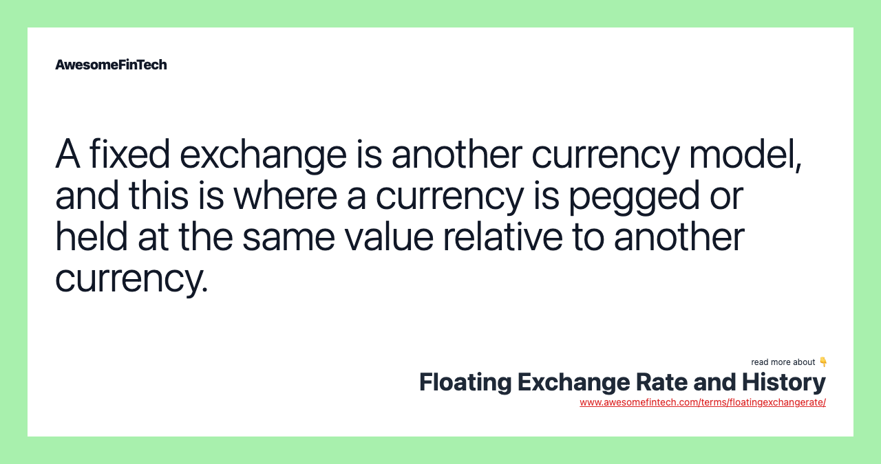 A fixed exchange is another currency model, and this is where a currency is pegged or held at the same value relative to another currency.